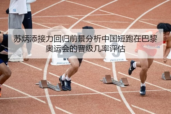 苏炳添接力回归前景分析中国短跑在巴黎奥运会的晋级几率评估