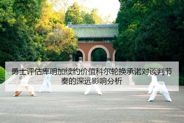勇士评估库明加续约价值科尔轮换承诺对谈判节奏的深远影响分析