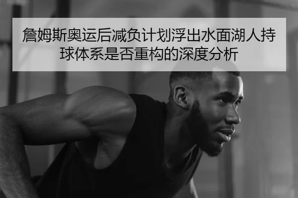 詹姆斯奥运后减负计划浮出水面湖人持球体系是否重构的深度分析