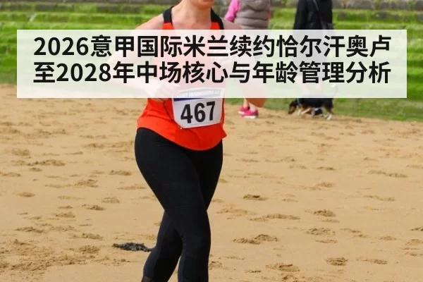 2026意甲国际米兰续约恰尔汗奥卢至2028年中场核心与年龄管理分析