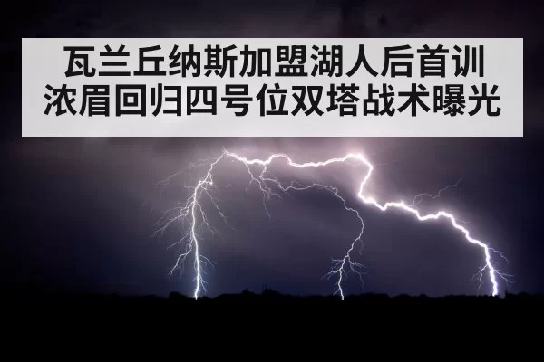 瓦兰丘纳斯加盟湖人后首训 浓眉回归四号位双塔战术曝光