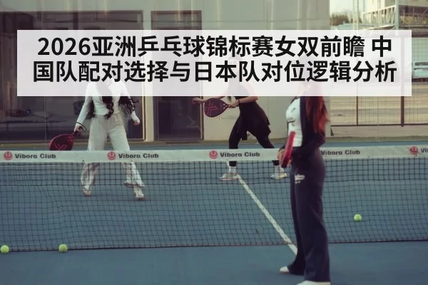 2026亚洲乒乓球锦标赛女双前瞻 中国队配对选择与日本队对位逻辑分析